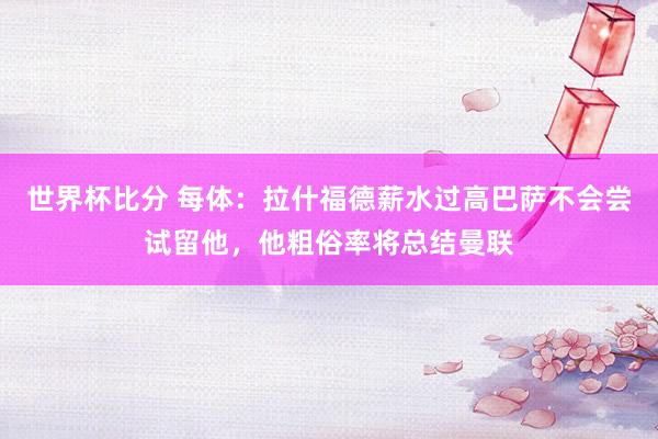 世界杯比分 每体:拉什福德薪水过高巴萨不会尝试留他,他粗俗率将总结曼联