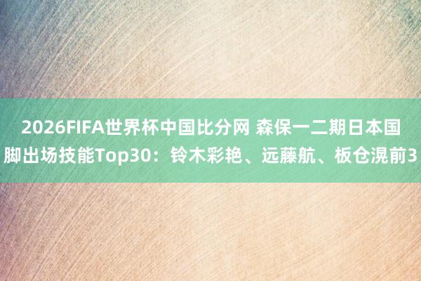 2026FIFA世界杯中国比分网 森保一二期日本国脚出场技能Top30：铃木彩艳、远藤航、板仓滉前3