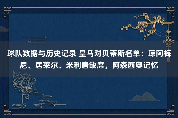 球队数据与历史记录 皇马对贝蒂斯名单：琼阿梅尼、居莱尔、米利唐缺席，阿森西奥记忆