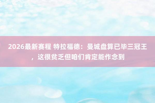 2026最新赛程 特拉福德:曼城盘算已毕三冠王,这很贫乏但咱们肯定能作念到