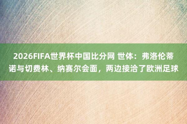 2026FIFA世界杯中国比分网 世体:弗洛伦蒂诺与切费林、纳赛尔会面,两边接洽了欧洲足球