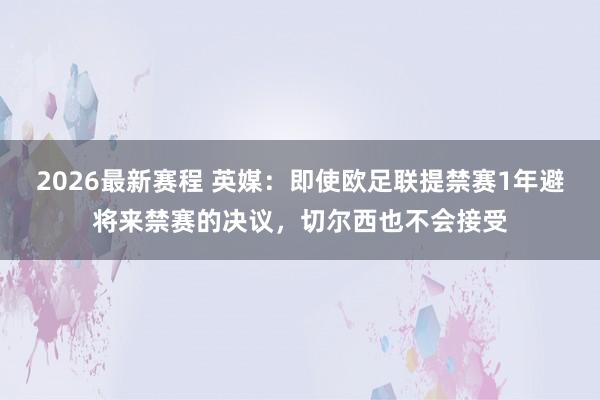 2026最新赛程 英媒:即使欧足联提禁赛1年避将来禁赛的决议,切尔西也不会接受