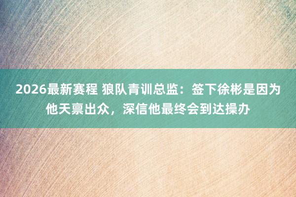 2026最新赛程 狼队青训总监：签下徐彬是因为他天禀出众，深信他最终会到达操办