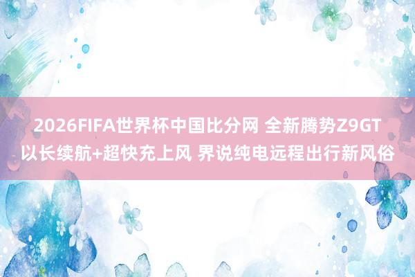 2026FIFA世界杯中国比分网 全新腾势Z9GT以长续航+超快充上风 界说纯电远程出行新风俗