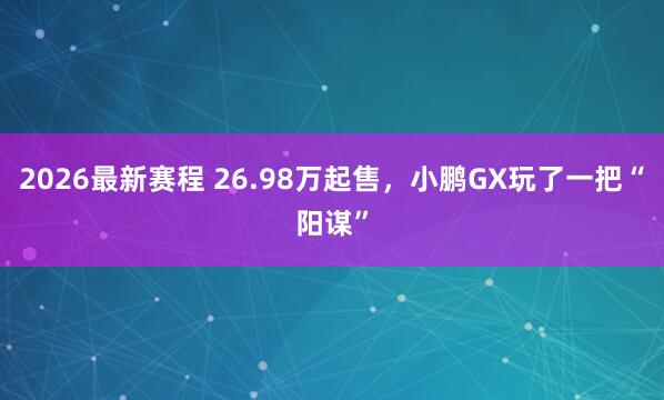 2026最新赛程 26.98万起售，小鹏GX玩了一把“阳谋”