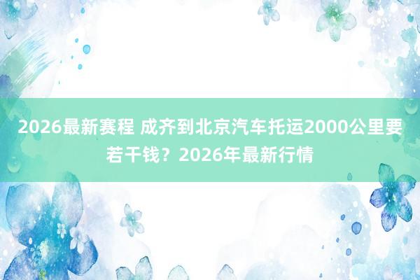 2026最新赛程 成齐到北京汽车托运2000公里要若干钱?2026年最新行情