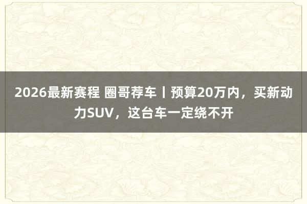 2026最新赛程 圈哥荐车丨预算20万内,买新动力SUV,这台车一定绕不开