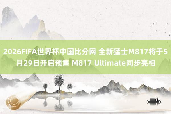 2026FIFA世界杯中国比分网 全新猛士M817将于5月29日开启预售 M817 Ultimate同步亮相