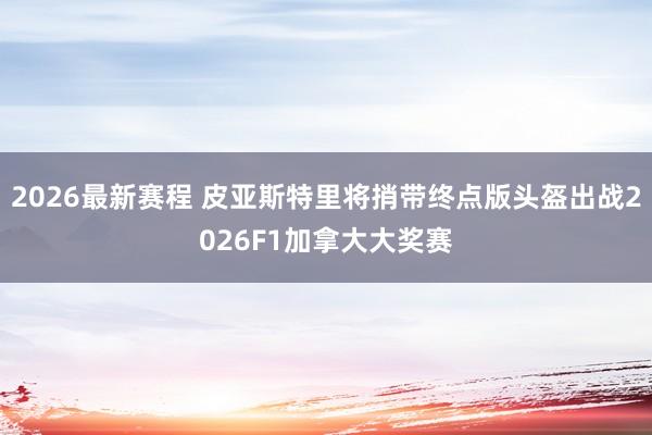2026最新赛程 皮亚斯特里将捎带终点版头盔出战2026F1加拿大大奖赛