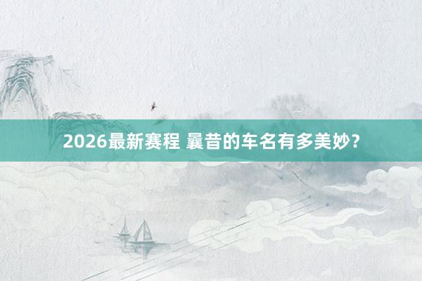 2026最新赛程 曩昔的车名有多美妙?