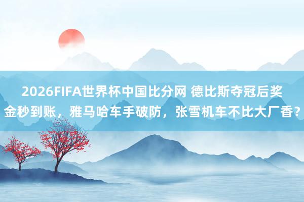2026FIFA世界杯中国比分网 德比斯夺冠后奖金秒到账,雅马哈车手破防,张雪机车不比大厂香?