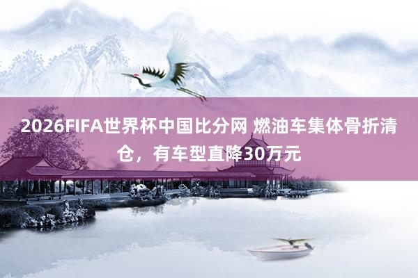 2026FIFA世界杯中国比分网 燃油车集体骨折清仓,有车型直降30万元