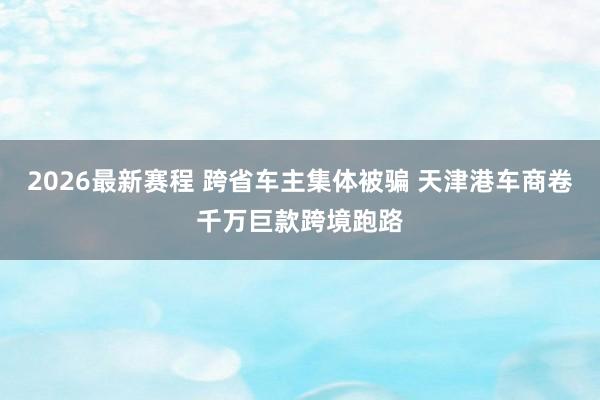 2026最新赛程 跨省车主集体被骗 天津港车商卷千万巨款跨境跑路
