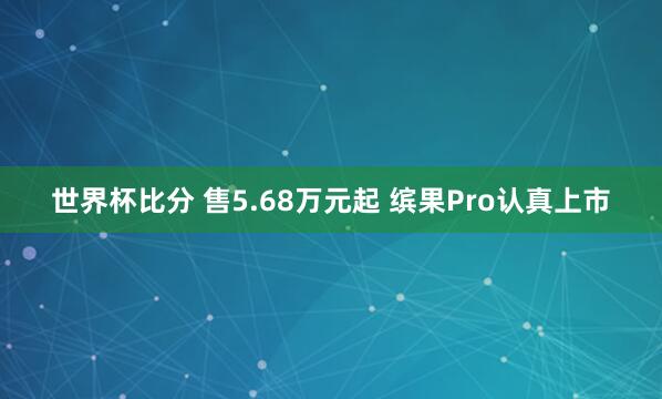 世界杯比分 售5.68万元起 缤果Pro认真上市