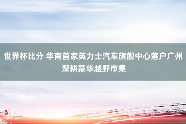 世界杯比分 华南首家英力士汽车旗舰中心落户广州 深耕豪华越野市集