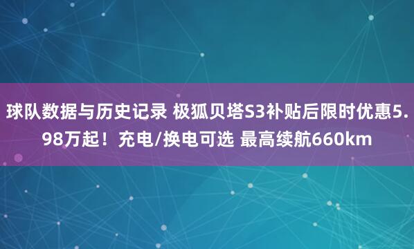 球队数据与历史记录 极狐贝塔S3补贴后限时优惠5.98万起！充电/换电可选 最高续航660km