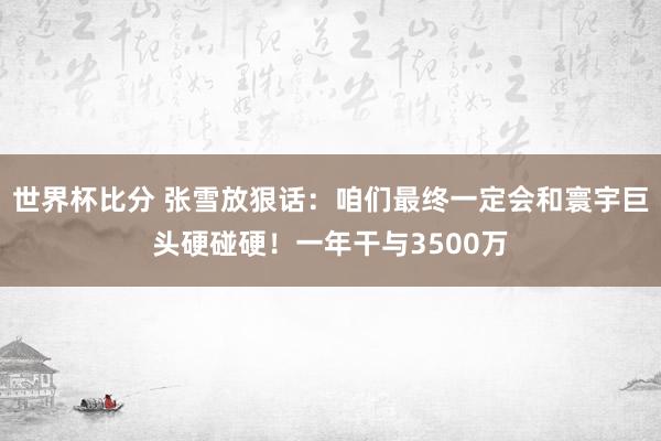 世界杯比分 张雪放狠话:咱们最终一定会和寰宇巨头硬碰硬!一年干与3500万