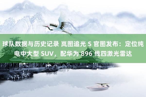 球队数据与历史记录 岚图追光 S 官图发布:定位纯电中大型 SUV,配华为 896 线四激光雷达