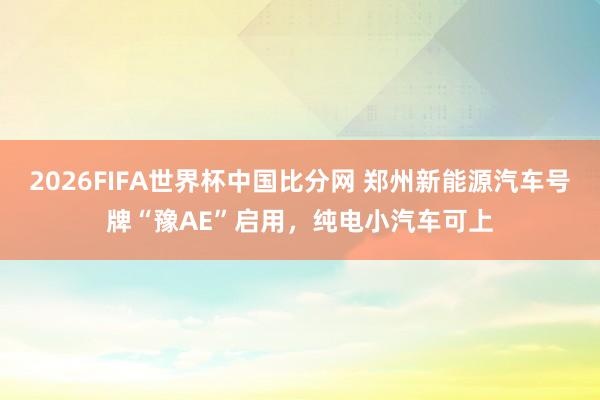 2026FIFA世界杯中国比分网 郑州新能源汽车号牌“豫AE”启用,纯电小汽车可上