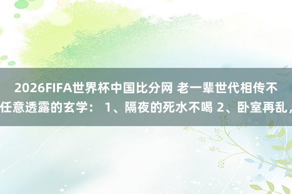 2026FIFA世界杯中国比分网 老一辈世代相传不任意透露的玄学: 1、隔夜的死水不喝 2、卧室再乱,