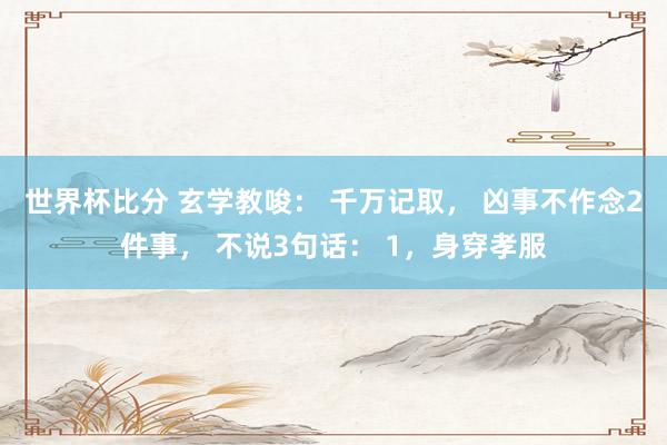 世界杯比分 玄学教唆: 千万记取, 凶事不作念2件事, 不说3句话: 1,身穿孝服