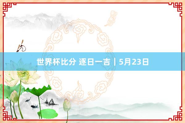 世界杯比分 逐日一吉｜5月23日