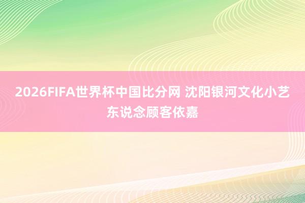 2026FIFA世界杯中国比分网 沈阳银河文化小艺东说念顾客依嘉