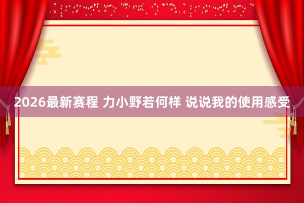 2026最新赛程 力小野若何样 说说我的使用感受