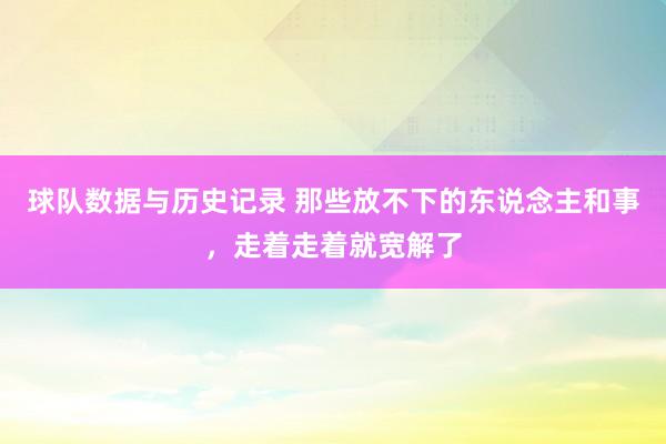 球队数据与历史记录 那些放不下的东说念主和事,走着走着就宽解了