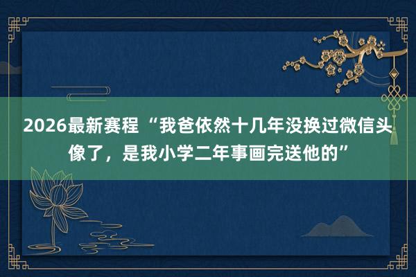2026最新赛程 “我爸依然十几年没换过微信头像了，是我小学二年事画完送他的”