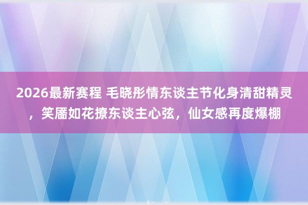 2026最新赛程 毛晓彤情东谈主节化身清甜精灵,笑靥如花撩东谈主心弦,仙女感再度爆棚