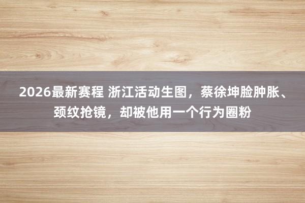 2026最新赛程 浙江活动生图,蔡徐坤脸肿胀、颈纹抢镜,却被他用一个行为圈粉