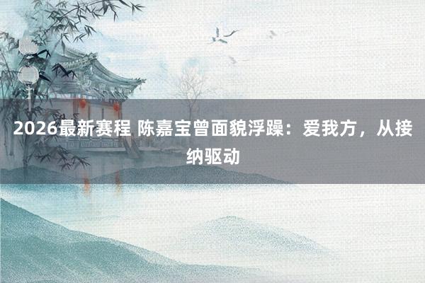 2026最新赛程 陈嘉宝曾面貌浮躁:爱我方,从接纳驱动