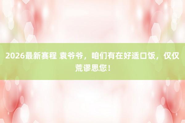 2026最新赛程 袁爷爷，咱们有在好适口饭，<a href=
