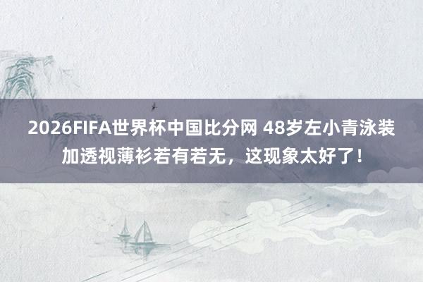 2026FIFA世界杯中国比分网 48岁左小青泳装加透视薄衫若有若无,这现象太好了!