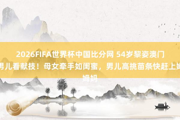 2026FIFA世界杯中国比分网 54岁黎姿澳门带男儿看献技!母女牵手如闺蜜,男儿高挑苗条快赶上姆妈