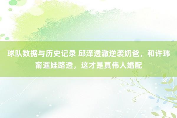 球队数据与历史记录 邱泽透澈逆袭奶爸,和许玮甯遛娃路透,这才是真伟人婚配