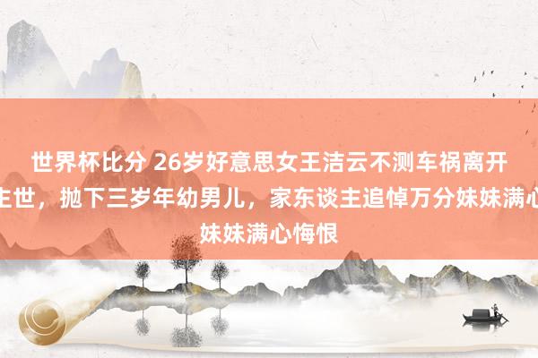 世界杯比分 26岁好意思女王洁云不测车祸离开东谈主世,抛下三岁年幼男儿,家东谈主追悼万分妹妹满心悔恨