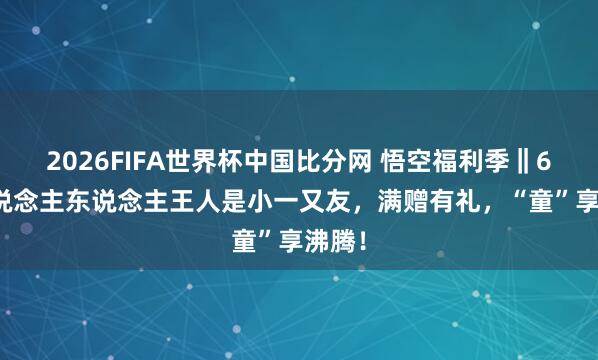 2026FIFA世界杯中国比分网 悟空福利季‖6.1东说念主东说念主王人是小一又友,满赠有礼,“童”享沸腾!