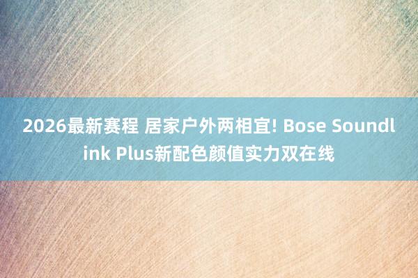 2026最新赛程 居家户外两相宜! Bose Soundlink Plus新配色颜值实力双在线