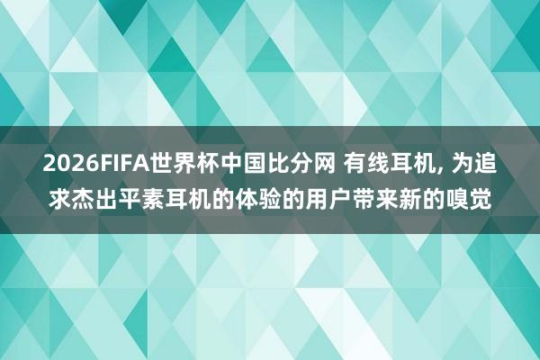 2026FIFA世界杯中国比分网 有线耳机, 为追求杰出平素耳机的体验的用户带来新的嗅觉