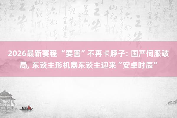 2026最新赛程 “要害”不再卡脖子: 国产伺服破局, 东谈主形机器东谈主迎来“安卓时辰”