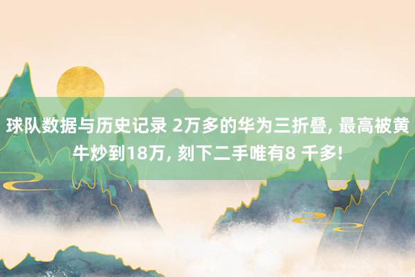 球队数据与历史记录 2万多的华为三折叠, 最高被黄牛炒到18万, 刻下二手唯有8 千多!