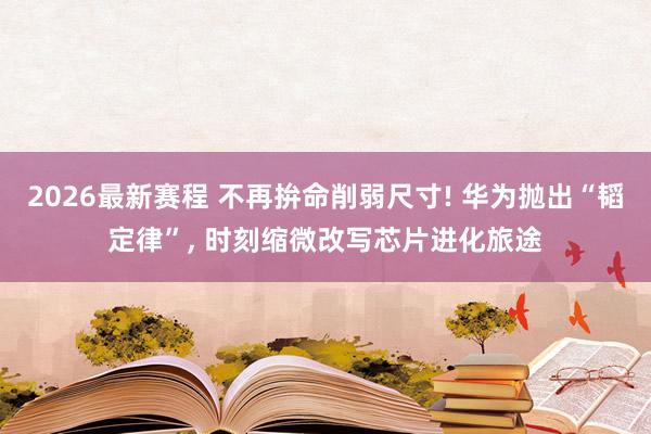 2026最新赛程 不再拚命削弱尺寸! 华为抛出“韬定律”, 时刻缩微改写芯片进化旅途