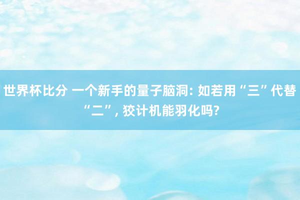世界杯比分 一个新手的量子脑洞: 如若用“三”代替“二”, 狡计机能羽化吗?