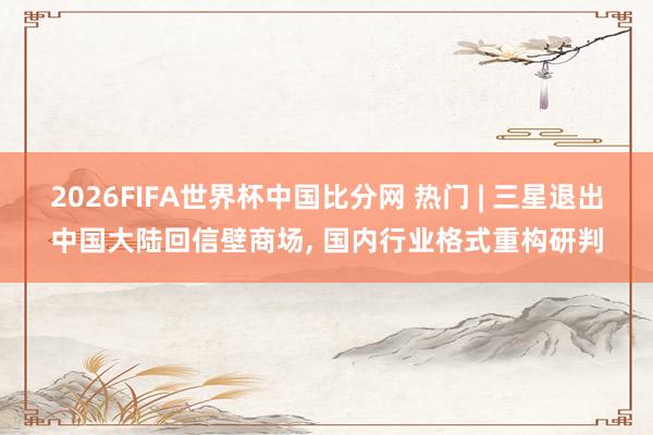 2026FIFA世界杯中国比分网 热门 | 三星退出中国大陆回信壁商场, 国内行业格式重构研判