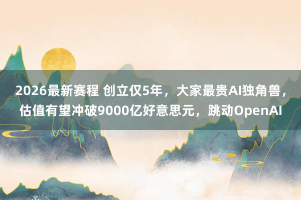 2026最新赛程 创立仅5年,大家最贵AI独角兽,估值有望冲破9000亿好意思元,跳动OpenAI