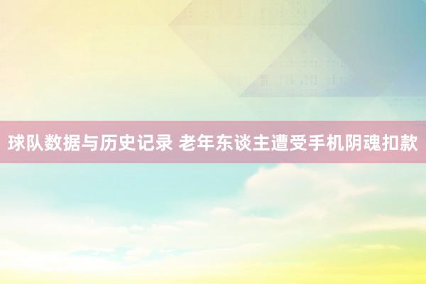球队数据与历史记录 老年东谈主遭受手机阴魂扣款