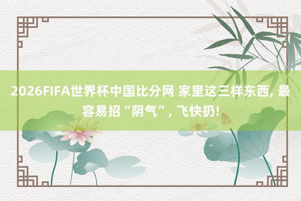 2026FIFA世界杯中国比分网 家里这三样东西, 最容易招“阴气”, 飞快扔!