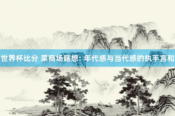 世界杯比分 菜商场瞎想: 年代感与当代感的执手言和